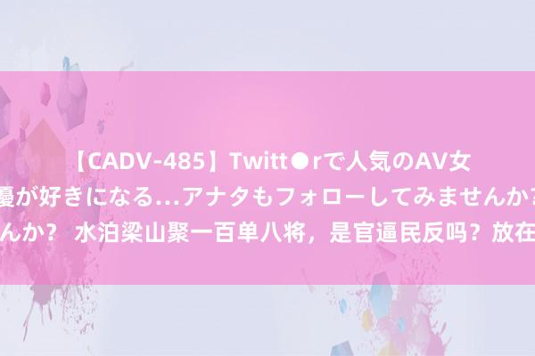 【CADV-485】Twitt●rで人気のAV女優 SNSでますますAV女優が好きになる…アナタもフォローしてみませんか？ 水泊梁山聚一百单八将，是官逼民反吗？放在职何时分他们都是土匪