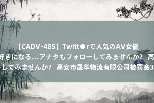 【CADV-485】Twitt●rで人気のAV女優 SNSでますますAV女優が好きになる…アナタもフォローしてみませんか？ 高安市晟华物流有限公司被罚金3333元