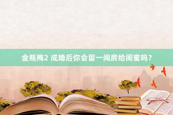 金瓶梅2 成婚后你会留一间房给闺蜜吗？