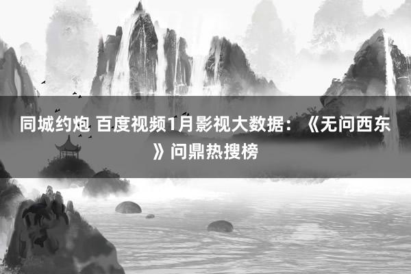 同城约炮 百度视频1月影视大数据：《无问西东》问鼎热搜榜