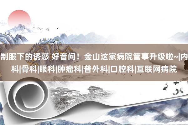 制服下的诱惑 好音问！金山这家病院管事升级啦~|内科|骨科|眼科|肿瘤科|普外科|口腔科|互联网病院