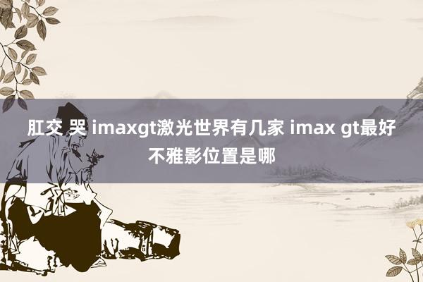 肛交 哭 imaxgt激光世界有几家 imax gt最好不雅影位置是哪