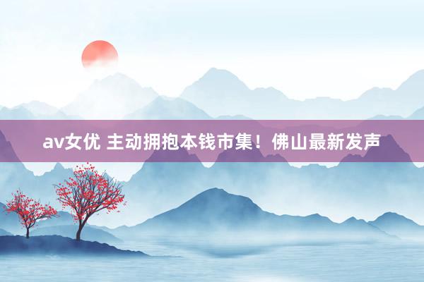 av女优 主动拥抱本钱市集！佛山最新发声