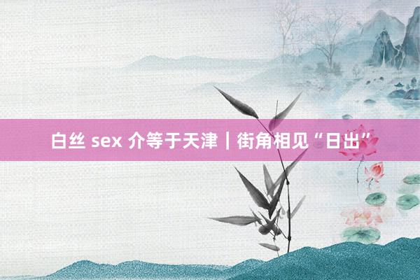 白丝 sex 介等于天津｜街角相见“日出”