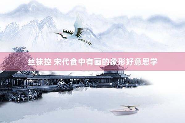 丝袜控 宋代食中有画的象形好意思学