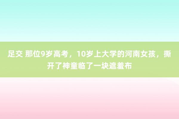 足交 那位9岁高考，10岁上大学的河南女孩，撕开了神童临了一块遮羞布