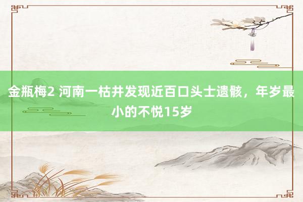 金瓶梅2 河南一枯井发现近百口头士遗骸，年岁最小的不悦15岁