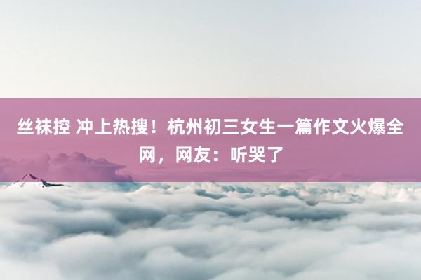 丝袜控 冲上热搜！杭州初三女生一篇作文火爆全网，网友：听哭了
