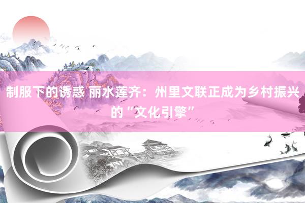 制服下的诱惑 丽水莲齐：州里文联正成为乡村振兴的“文化引擎”