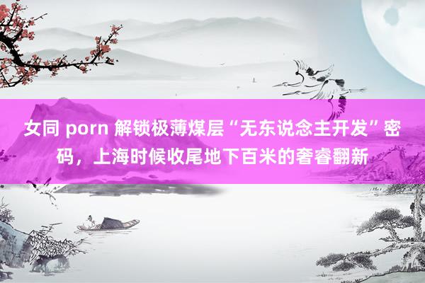 女同 porn 解锁极薄煤层“无东说念主开发”密码，上海时候收尾地下百米的奢睿翻新