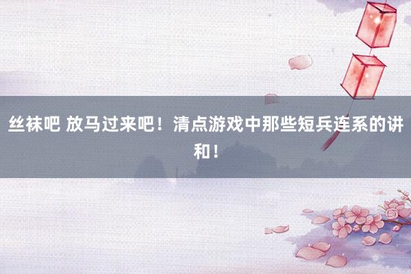 丝袜吧 放马过来吧！清点游戏中那些短兵连系的讲和！