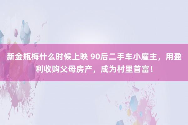 新金瓶梅什么时候上映 90后二手车小雇主，用盈利收购父母房产，成为村里首富！