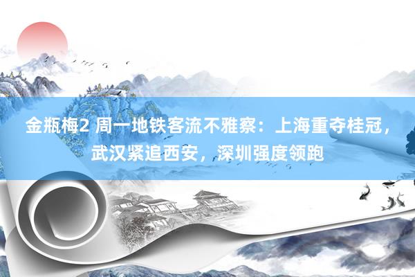 金瓶梅2 周一地铁客流不雅察：上海重夺桂冠，武汉紧追西安，深圳强度领跑