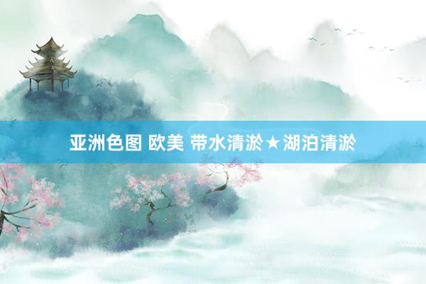 亚洲色图 欧美 带水清淤★湖泊清淤