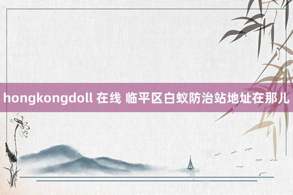 hongkongdoll 在线 临平区白蚁防治站地址在那儿
