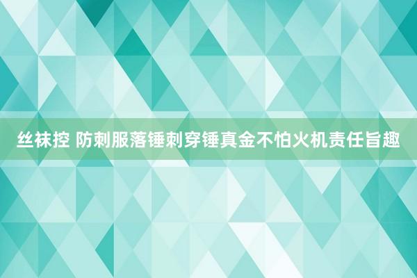 丝袜控 防刺服落锤刺穿锤真金不怕火机责任旨趣