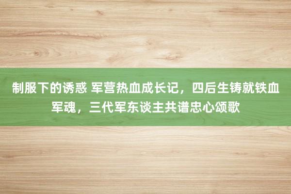 制服下的诱惑 军营热血成长记，四后生铸就铁血军魂，三代军东谈主共谱忠心颂歌