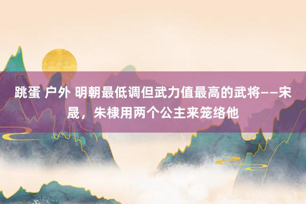 跳蛋 户外 明朝最低调但武力值最高的武将——宋晟，朱棣用两个公主来笼络他
