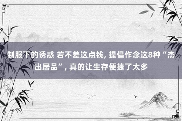 制服下的诱惑 若不差这点钱， 提倡作念这8种“杰出居品”， 真的让生存便捷了太多