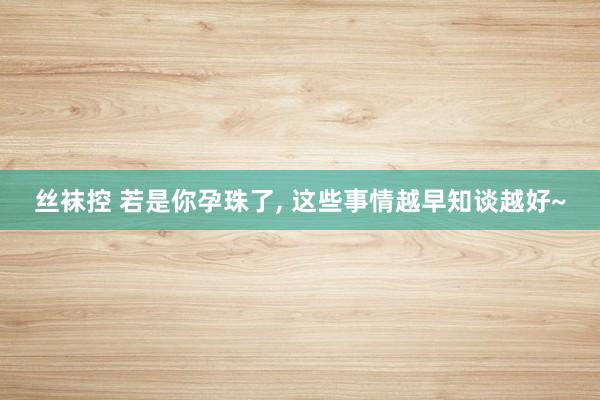 丝袜控 若是你孕珠了， 这些事情越早知谈越好~
