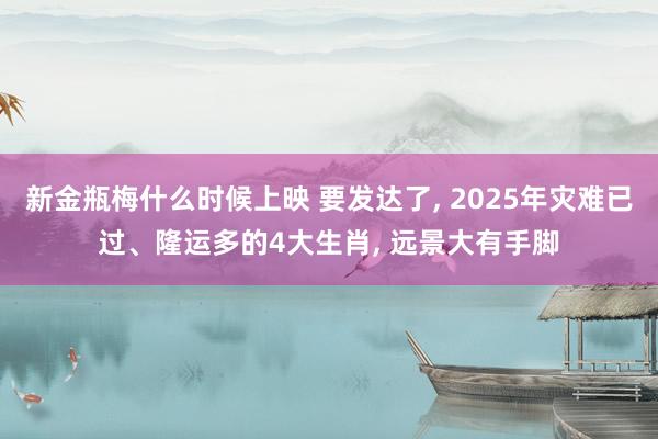 新金瓶梅什么时候上映 要发达了， 2025年灾难已过、隆运多的4大生肖， 远景大有手脚