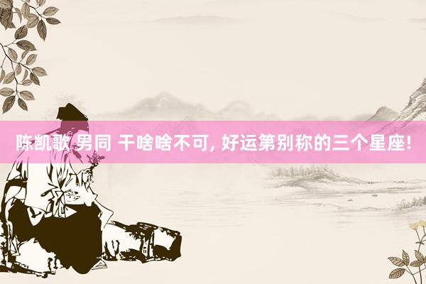 陈凯歌 男同 干啥啥不可， 好运第别称的三个星座!