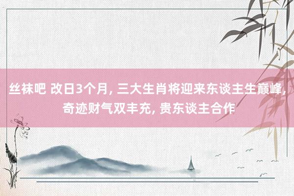 丝袜吧 改日3个月， 三大生肖将迎来东谈主生巅峰， 奇迹财气双丰充， 贵东谈主合作