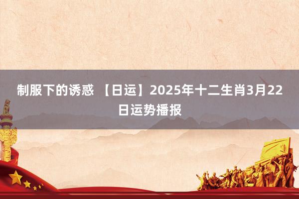 制服下的诱惑 【日运】2025年十二生肖3月22日运势播报