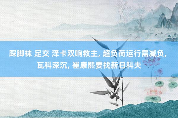 踩脚袜 足交 泽卡双响救主， 超负荷运行需减负， 瓦科深沉， 崔康熙要找新日科夫