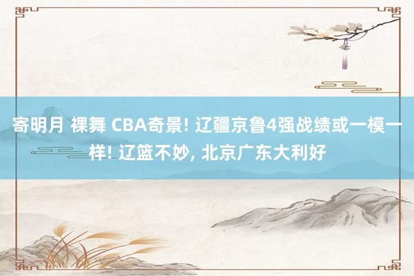 寄明月 裸舞 CBA奇景! 辽疆京鲁4强战绩或一模一样! 辽篮不妙， 北京广东大利好