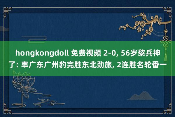 hongkongdoll 免费视频 2-0， 56岁黎兵神了: 率广东广州豹完胜东北劲旅， 2连胜名轮番一