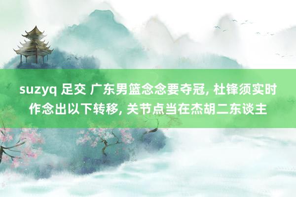 suzyq 足交 广东男篮念念要夺冠， 杜锋须实时作念出以下转移， 关节点当在杰胡二东谈主