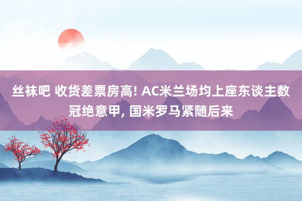 丝袜吧 收货差票房高! AC米兰场均上座东谈主数冠绝意甲， 国米罗马紧随后来