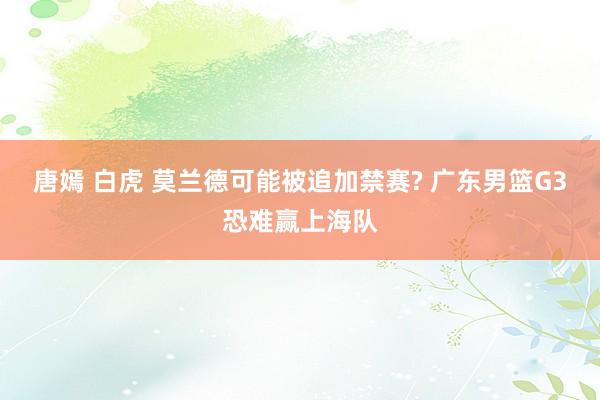 唐嫣 白虎 莫兰德可能被追加禁赛? 广东男篮G3恐难赢上海队