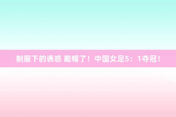 制服下的诱惑 戴帽了！中国女足5：1夺冠！