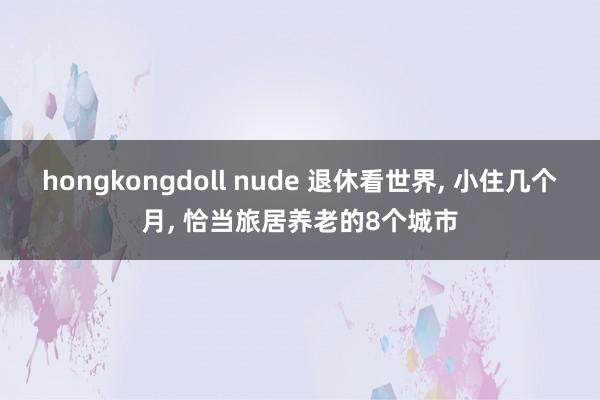 hongkongdoll nude 退休看世界， 小住几个月， 恰当旅居养老的8个城市