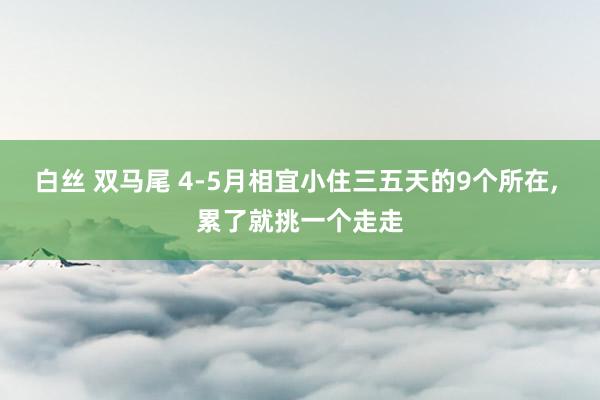 白丝 双马尾 4-5月相宜小住三五天的9个所在， 累了就挑一个走走