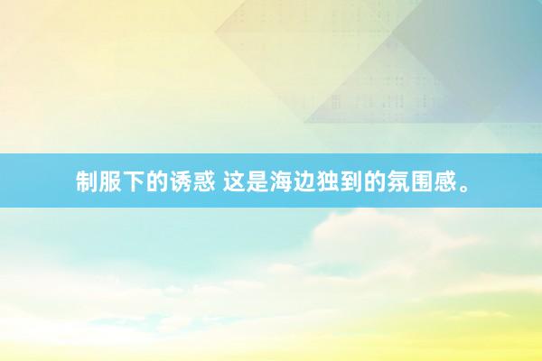 制服下的诱惑 这是海边独到的氛围感<a href=