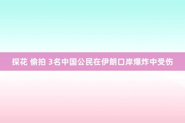 探花 偷拍 3名中国公民在伊朗口岸爆炸中受伤