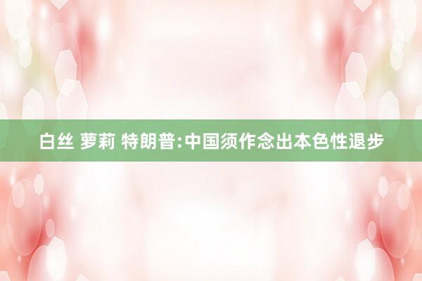 白丝 萝莉 特朗普:中国须作念出本色性退步