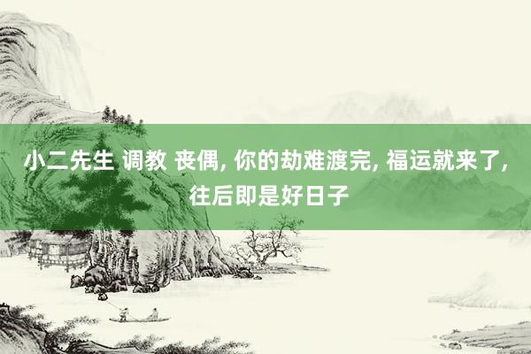 小二先生 调教 丧偶， 你的劫难渡完， 福运就来了， 往后即是好日子