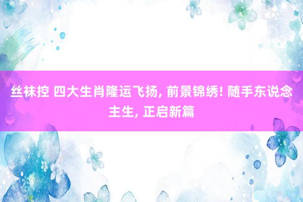 丝袜控 四大生肖隆运飞扬， 前景锦绣! 随手东说念主生， 正启新篇