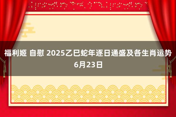 福利姬 自慰 2025乙巳蛇年逐日通盛及各生肖运势6月23日