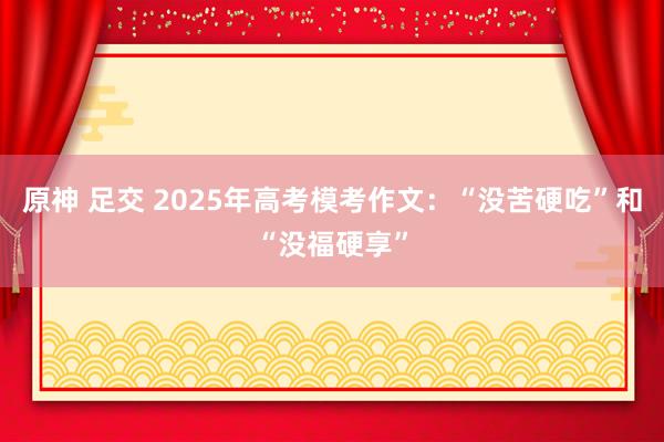 原神 足交 2025年高考模考作文：“没苦硬吃”和“没福硬享”