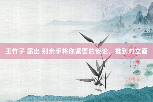 王竹子 露出 别亲手将你紧要的谈论，推到对立面