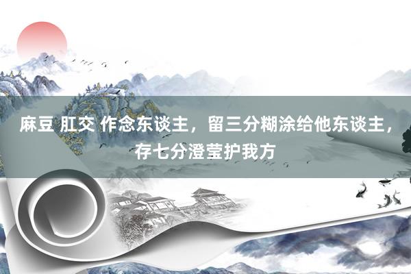 麻豆 肛交 作念东谈主，留三分糊涂给他东谈主，存七分澄莹护我方