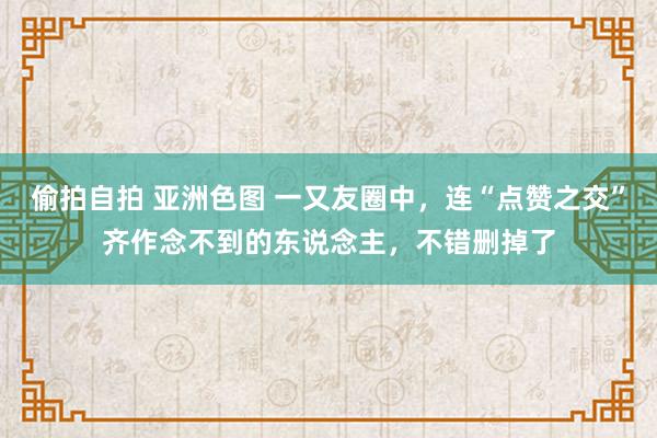 偷拍自拍 亚洲色图 一又友圈中，连“点赞之交”齐作念不到的东说念主，不错删掉了
