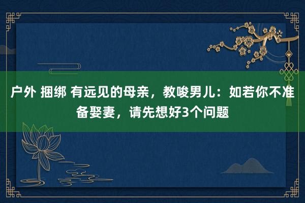 户外 捆绑 有远见的母亲，教唆男儿：如若你不准备娶妻，请先想好3个问题
