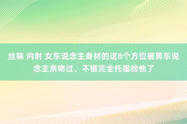 丝袜 内射 女东说念主身材的这8个方位被男东说念主亲吻过，不错完全托福给他了