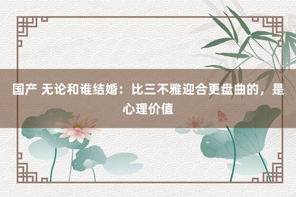 国产 无论和谁结婚：比三不雅迎合更盘曲的，是心理价值